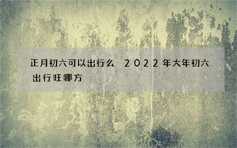 正月初六可以出行么 2022年大年初六出行旺哪方